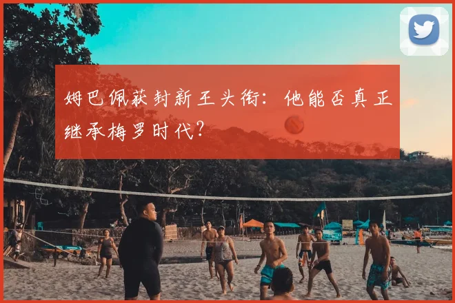 姆巴佩获封新王头衔:他能否真正继承梅罗时代?