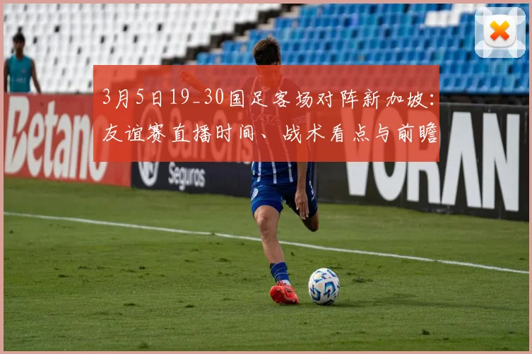 3月5日19_30国足客场对阵新加坡：友谊赛直播时间、战术看点与前瞻分析