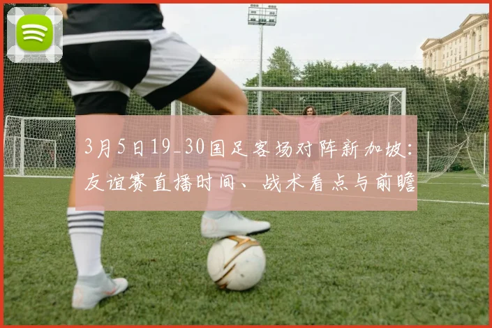 3月5日19_30国足客场对阵新加坡:友谊赛直播时间、战术看点与前瞻分析
