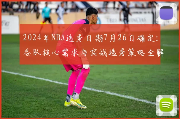 2024年NBA选秀日期7月26日确定:各队核心需求与实战选秀策略全解析