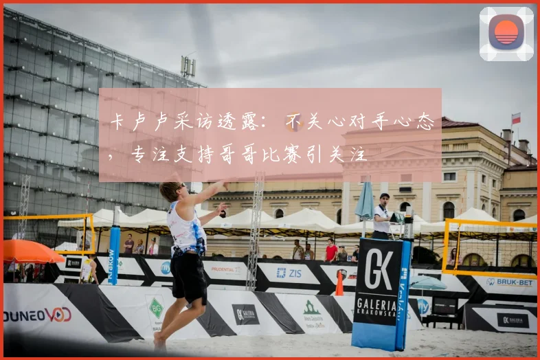 卡卢卢采访透露：不关心对手心态，专注支持哥哥比赛引关注