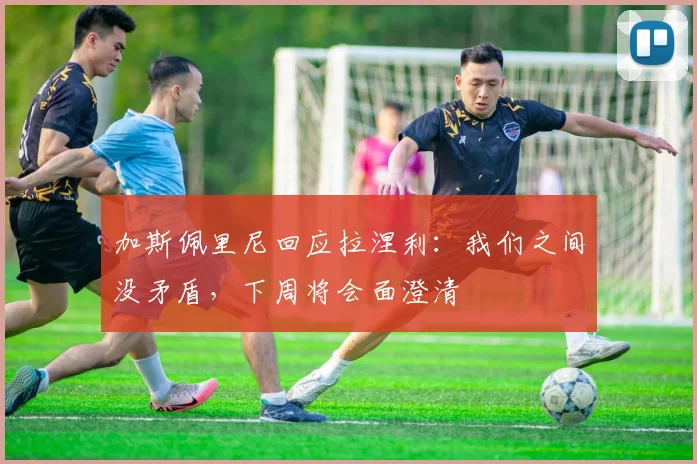 加斯佩里尼回应拉涅利:我们之间没矛盾,下周将会面澄清