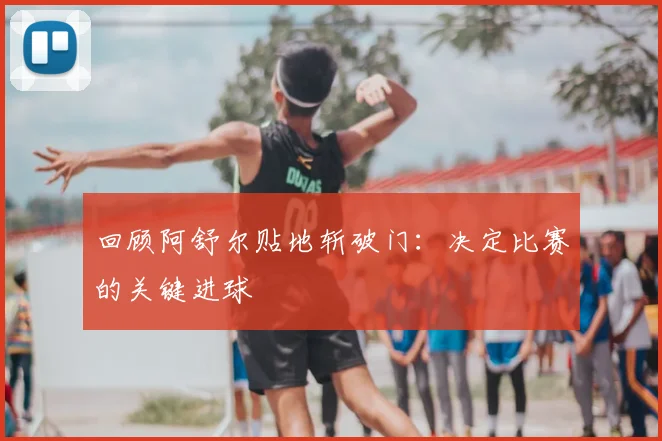 回顾阿舒尔贴地斩破门：决定比赛的关键进球