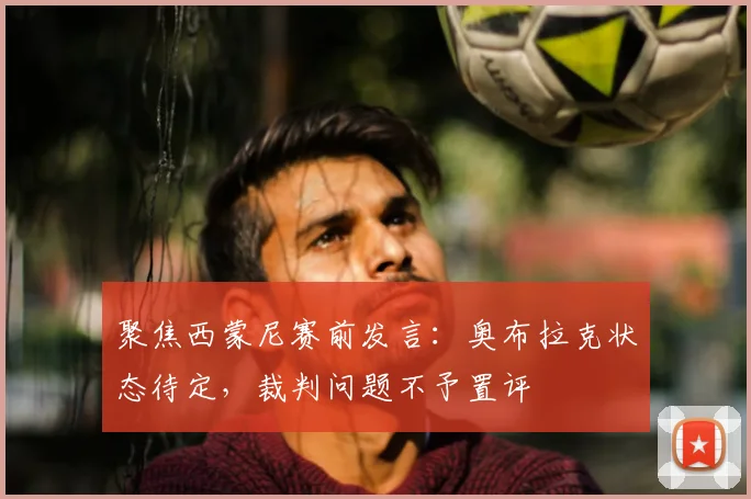 聚焦西蒙尼赛前发言：奥布拉克状态待定，裁判问题不予置评