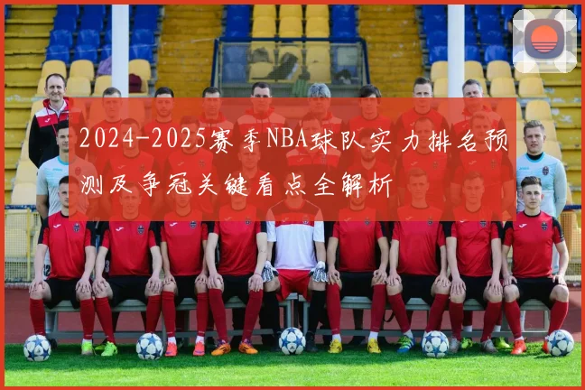 2024-2025赛季NBA球队实力排名预测及争冠关键看点全解析