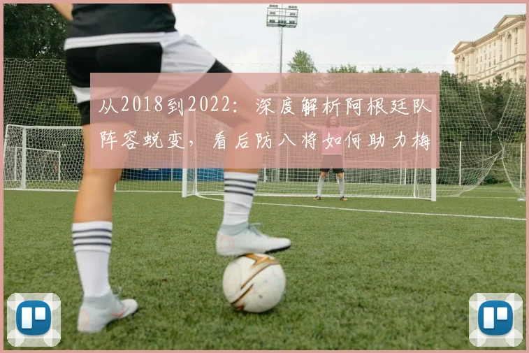 从2018到2022：深度解析阿根廷队阵容蜕变，看后防八将如何助力梅西圆梦