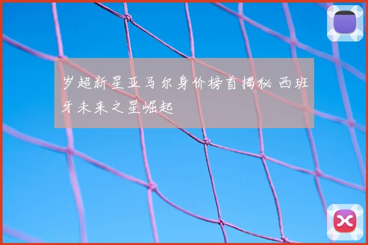 岁超新星亚马尔身价榜首揭秘 西班牙未来之星崛起
