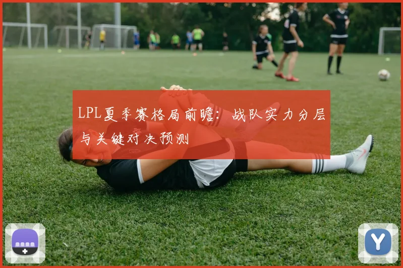 LPL夏季赛格局前瞻：战队实力分层与关键对决预测