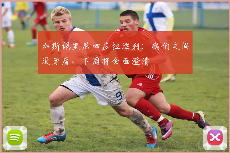 加斯佩里尼回应拉涅利：我们之间没矛盾，下周将会面澄清