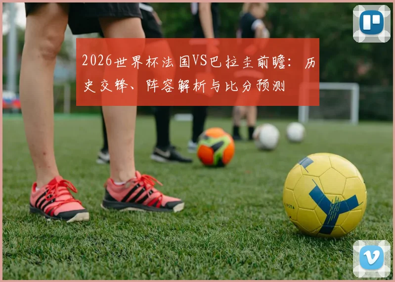 2026世界杯法国VS巴拉圭前瞻:历史交锋、阵容解析与比分预测