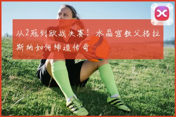 从2冠到欧战决赛！水晶宫教父格拉斯纳如何缔造传奇