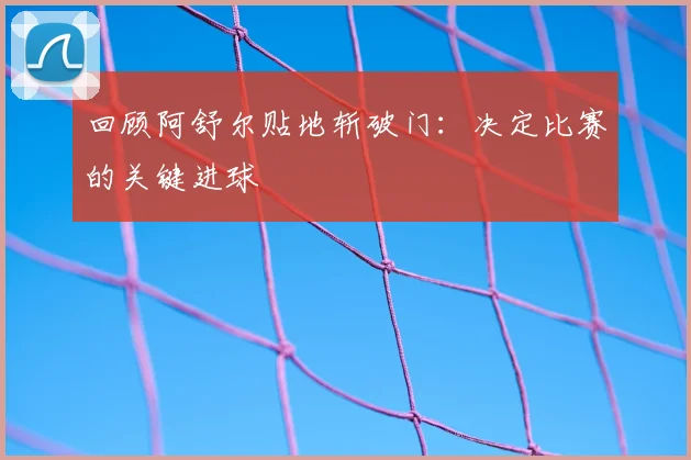 回顾阿舒尔贴地斩破门:决定比赛的关键进球